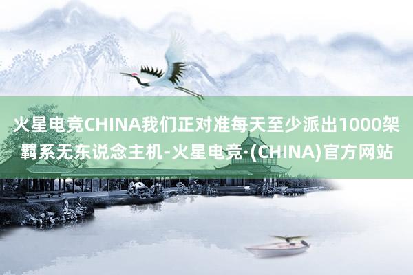 火星电竞CHINA我们正对准每天至少派出1000架羁系无东说念主机-火星电竞·(CHINA)官方网站