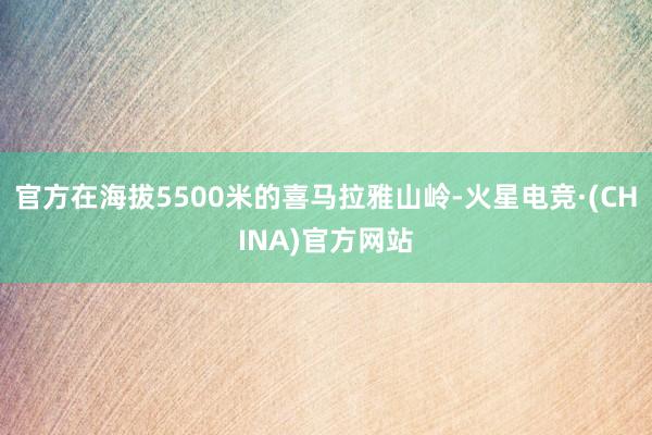 官方在海拔5500米的喜马拉雅山岭-火星电竞·(CHINA)官方网站
