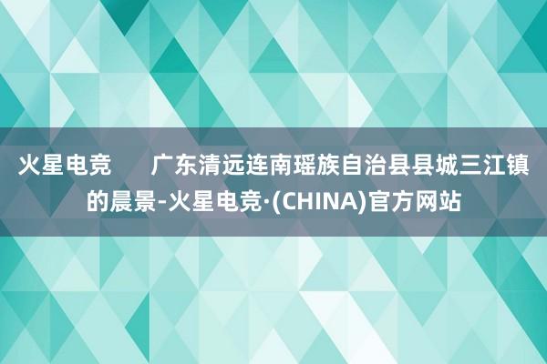 火星电竞      广东清远连南瑶族自治县县城三江镇的晨景-火星电竞·(CHINA)官方网站