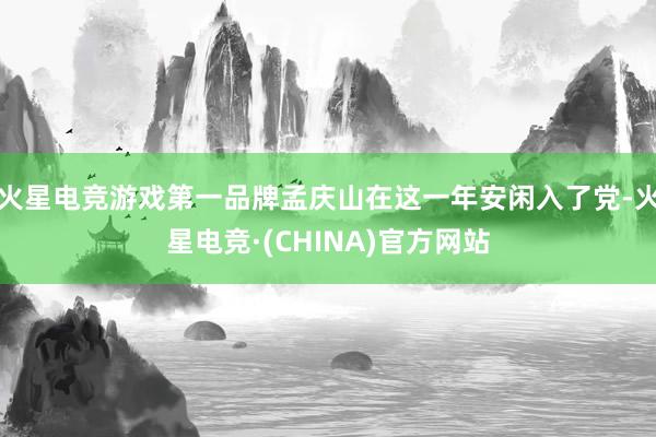 火星电竞游戏第一品牌孟庆山在这一年安闲入了党-火星电竞·(CHINA)官方网站