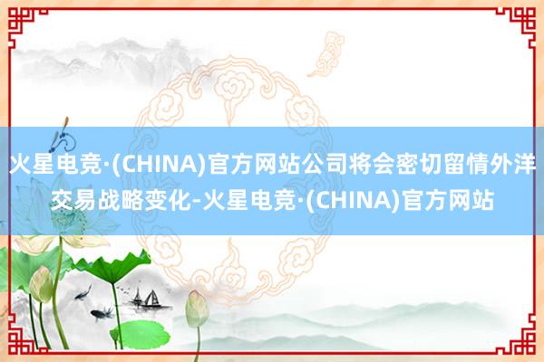 火星电竞·(CHINA)官方网站公司将会密切留情外洋交易战略变化-火星电竞·(CHINA)官方网站