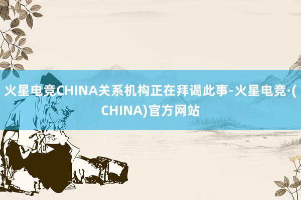 火星电竞CHINA关系机构正在拜谒此事-火星电竞·(CHINA)官方网站