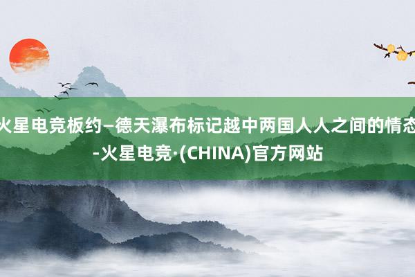 火星电竞板约—德天瀑布标记越中两国人人之间的情态-火星电竞·(CHINA)官方网站