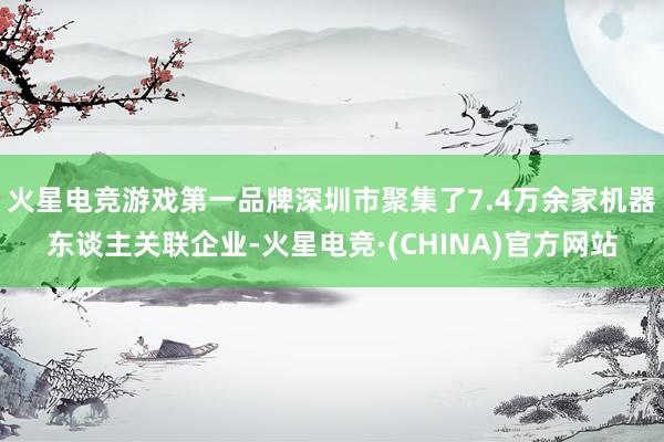 火星电竞游戏第一品牌深圳市聚集了7.4万余家机器东谈主关联企业-火星电竞·(CHINA)官方网站