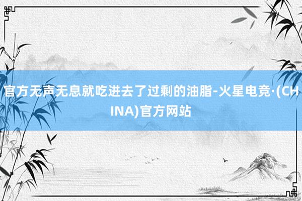 官方无声无息就吃进去了过剩的油脂-火星电竞·(CHINA)官方网站