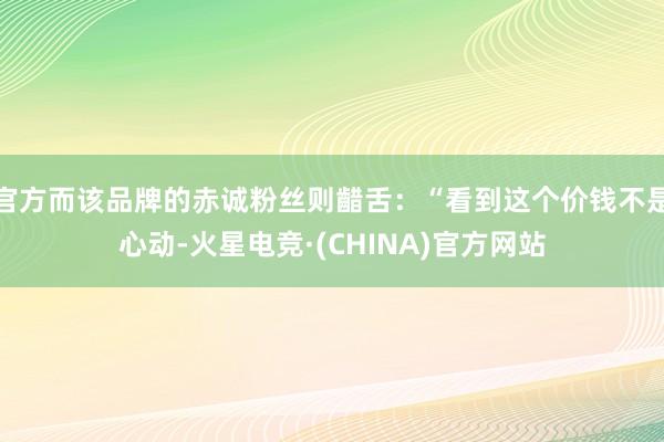 官方而该品牌的赤诚粉丝则齰舌：“看到这个价钱不是心动-火星电竞·(CHINA)官方网站