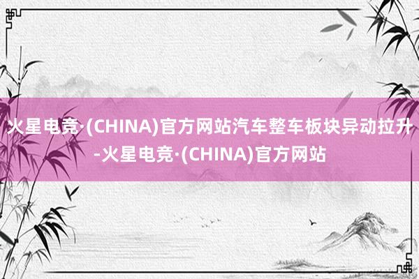 火星电竞·(CHINA)官方网站汽车整车板块异动拉升-火星电竞·(CHINA)官方网站