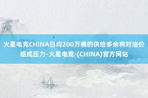 火星电竞CHINA日均200万桶的供给多余将对油价组成压力-火星电竞·(CHINA)官方网站