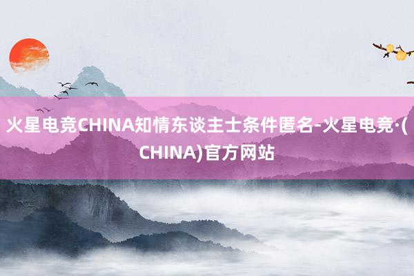 火星电竞CHINA知情东谈主士条件匿名-火星电竞·(CHINA)官方网站
