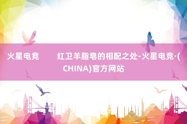 火星电竞        红卫羊脂皂的相配之处-火星电竞·(CHINA)官方网站