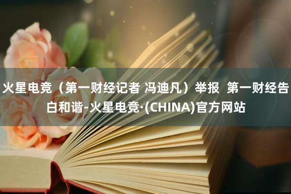 火星电竞（第一财经记者 冯迪凡）举报  第一财经告白和谐-火星电竞·(CHINA)官方网站