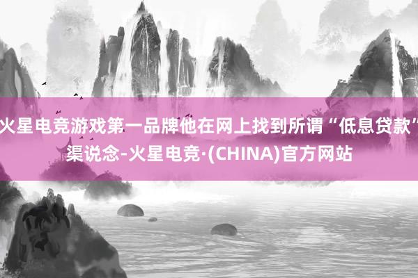火星电竞游戏第一品牌他在网上找到所谓“低息贷款”渠说念-火星电竞·(CHINA)官方网站