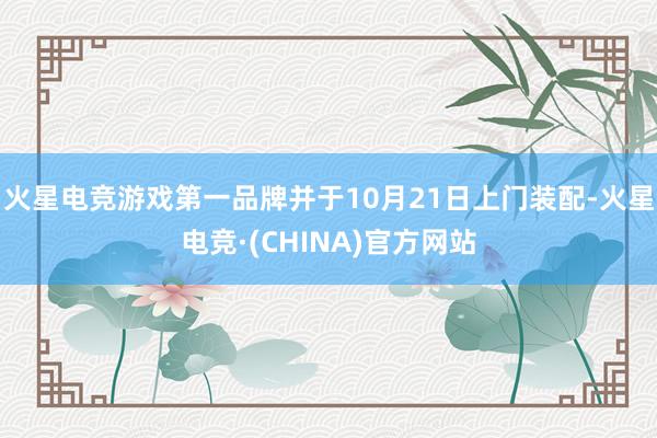 火星电竞游戏第一品牌并于10月21日上门装配-火星电竞·(CHINA)官方网站