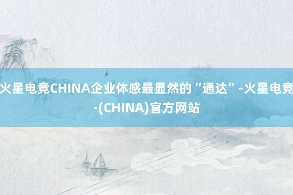 火星电竞CHINA企业体感最显然的“通达”-火星电竞·(CHINA)官方网站