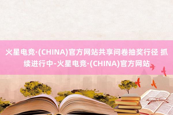 火星电竞·(CHINA)官方网站共享问卷抽奖行径 抓续进行中-火星电竞·(CHINA)官方网站