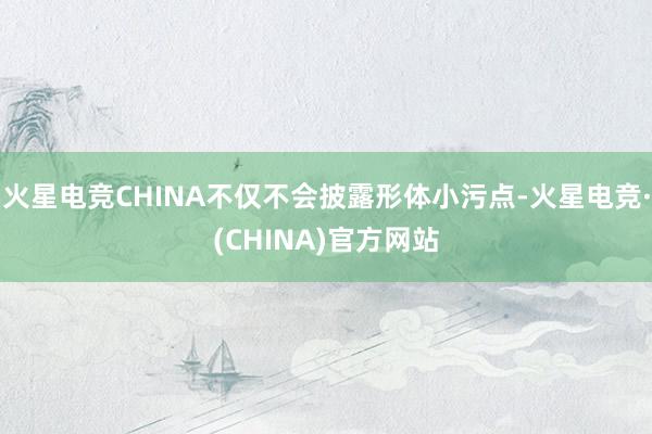 火星电竞CHINA不仅不会披露形体小污点-火星电竞·(CHINA)官方网站
