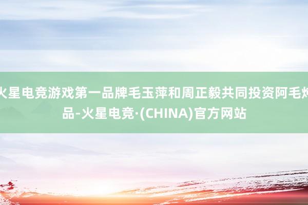 火星电竞游戏第一品牌毛玉萍和周正毅共同投资阿毛炖品-火星电竞·(CHINA)官方网站