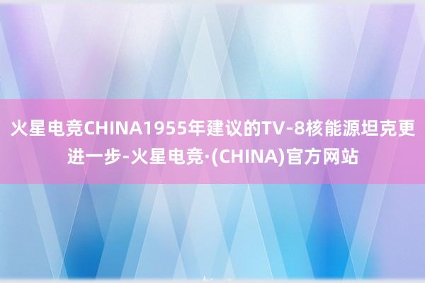 火星电竞CHINA1955年建议的TV-8核能源坦克更进一步-火星电竞·(CHINA)官方网站