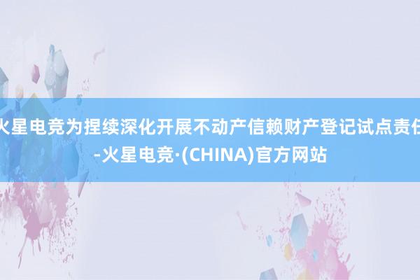 火星电竞为捏续深化开展不动产信赖财产登记试点责任-火星电竞·(CHINA)官方网站