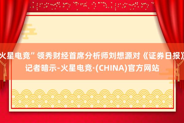 火星电竞”领秀财经首席分析师刘想源对《证券日报》记者暗示-火星电竞·(CHINA)官方网站