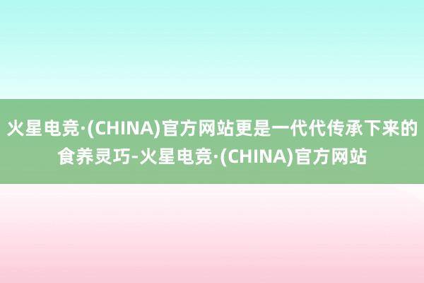 火星电竞·(CHINA)官方网站更是一代代传承下来的食养灵巧-火星电竞·(CHINA)官方网站