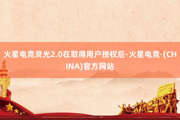 火星电竞灵光2.0在取得用户授权后-火星电竞·(CHINA)官方网站