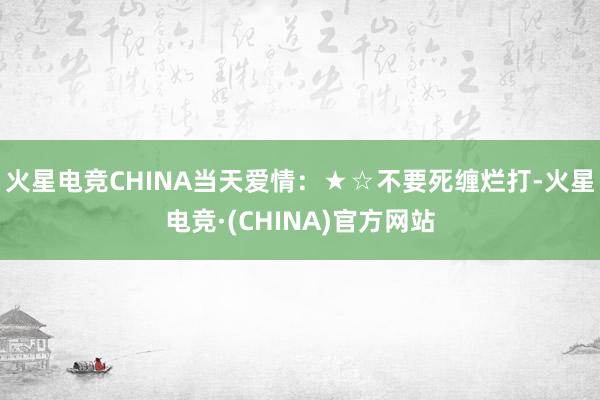 火星电竞CHINA当天爱情：★☆不要死缠烂打-火星电竞·(CHINA)官方网站
